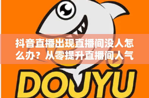 抖音直播出现直播间没人怎么办?从零提升直播间人气保姆级攻略 抖音直播出现直播间没人怎么办?从零提升直播间人气保姆级攻略