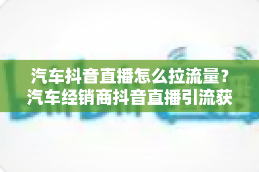 汽车抖音直播怎么拉流量？汽车经销商抖音直播引流获客全攻略