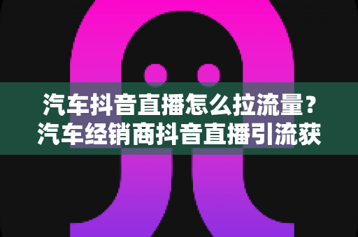 汽车抖音直播怎么拉流量？汽车经销商抖音直播引流获客全攻略