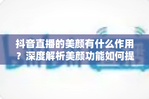 抖音直播的美颜有什么作用?深度解析美颜功能如何提升直播质量与观众体验 抖音直播的美颜有什么作用?深度解析美颜功能如何提升直播质量与观众体验