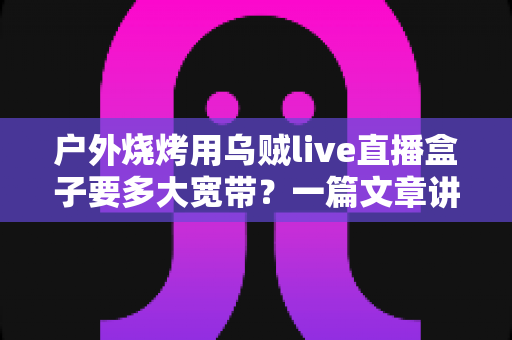 户外烧烤用乌贼live直播盒子要多大宽带?一篇文章讲透带宽计算与户外推流方案 户外烧烤用乌贼live直播盒子要多大宽带?一篇文章讲透带宽计算与户外推流方案