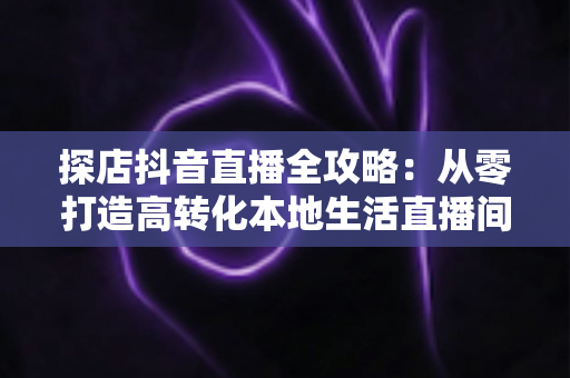 探店抖音直播全攻略:从零打造高转化本地生活直播间的实战指南 探店抖音直播全攻略:从零打造高转化本地生活直播间的实战指南