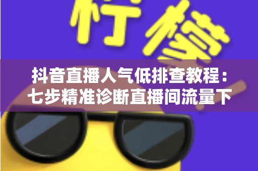 抖音直播人气低排查教程：七步精准诊断直播间流量下滑根源，快速恢复人气热度