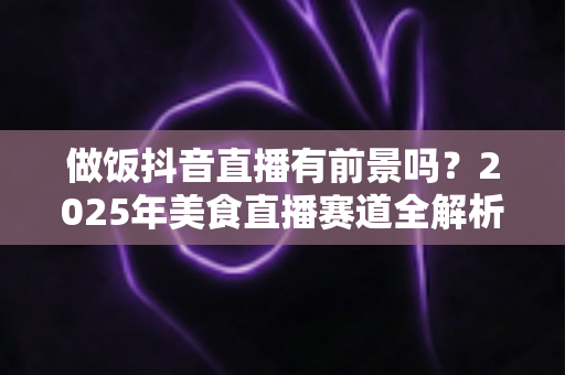做饭抖音直播有前景吗?2025年美食直播赛道全解析与变现指南 做饭抖音直播有前景吗?2025年美食直播赛道全解析与变现指南