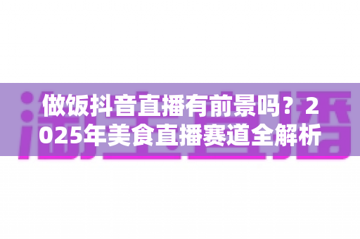 做饭抖音直播有前景吗？2025年美食直播赛道全解析与变现指南