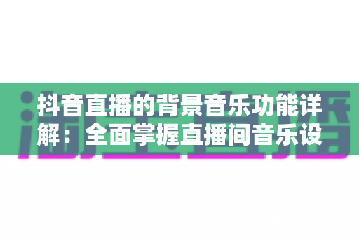 抖音直播的背景音乐功能详解：全面掌握直播间音乐设置技巧，让直播氛围与观众留存率双提升