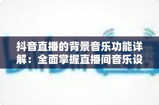 抖音直播的背景音乐功能详解：全面掌握直播间音乐设置技巧，让直播氛围与观众留存率双提升