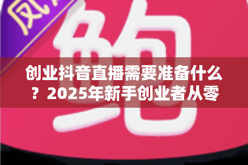 创业抖音直播需要准备什么?2025年新手创业者从零到开播的完整实战指南 创业抖音直播需要准备什么?2025年新手创业者从零到开播的完整实战指南