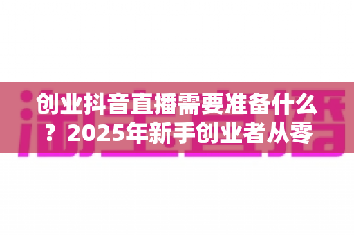 创业抖音直播需要准备什么?2025年新手创业者从零到开播的完整实战指南 创业抖音直播需要准备什么?2025年新手创业者从零到开播的完整实战指南