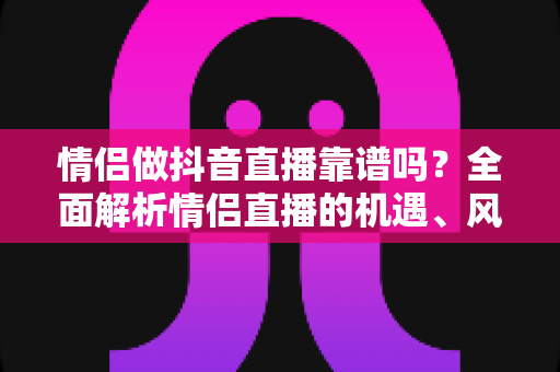 情侣做抖音直播靠谱吗?全面解析情侣直播的机遇、风险与变现指南 情侣做抖音直播靠谱吗?全面解析情侣直播的机遇、风险与变现指南