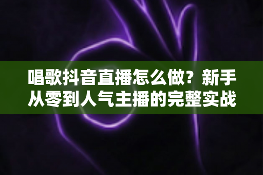 唱歌抖音直播怎么做?新手从零到人气主播的完整实战指南 唱歌抖音直播怎么做?新手从零到人气主播的完整实战指南