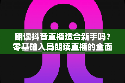 朗读抖音直播适合新手吗？零基础入局朗读直播的全面指南与实操建议