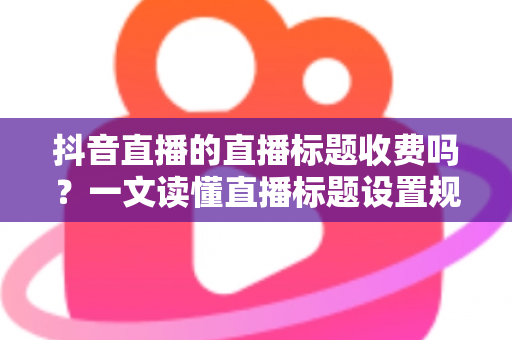 抖音直播的直播标题收费吗?一文读懂直播标题设置规则与免费优化技巧 抖音直播的直播标题收费吗?一文读懂直播标题设置规则与免费优化技巧