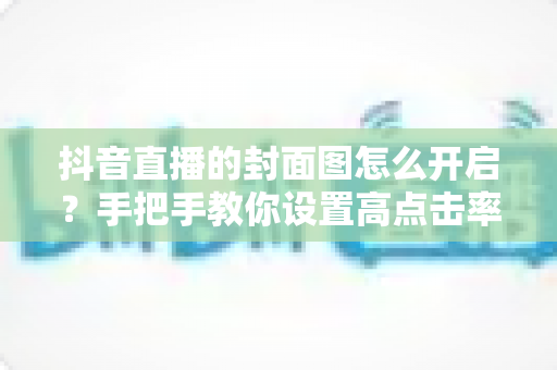 抖音直播的封面图怎么开启?手把手教你设置高点击率直播封面的完整指南 抖音直播的封面图怎么开启?手把手教你设置高点击率直播封面的完整指南
