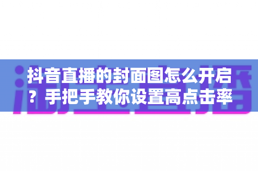 抖音直播的封面图怎么开启?手把手教你设置高点击率直播封面的完整指南 抖音直播的封面图怎么开启?手把手教你设置高点击率直播封面的完整指南