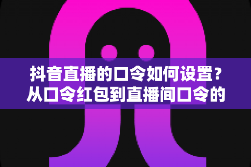 抖音直播的口令如何设置?从口令红包到直播间口令的保姆级实操教程 抖音直播的口令如何设置?从口令红包到直播间口令的保姆级实操教程