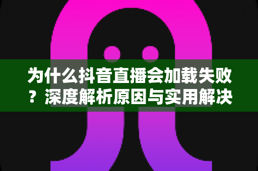 为什么抖音直播会加载失败?深度解析原因与实用解决方案大全 为什么抖音直播会加载失败?深度解析原因与实用解决方案大全