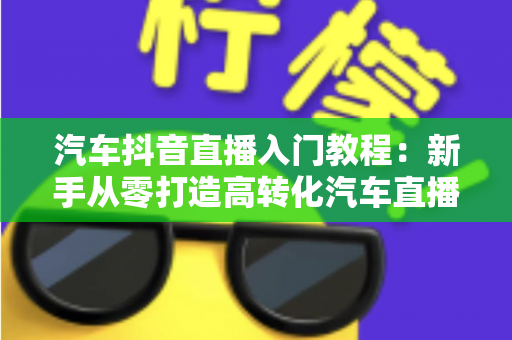 汽车抖音直播入门教程：新手从零打造高转化汽车直播间的完整实战指南