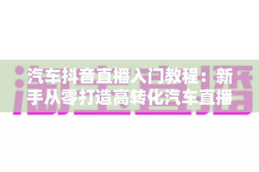 汽车抖音直播入门教程：新手从零打造高转化汽车直播间的完整实战指南