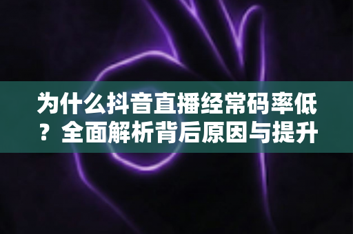 为什么抖音直播经常码率低？全面解析背后原因与提升画质的实用技巧