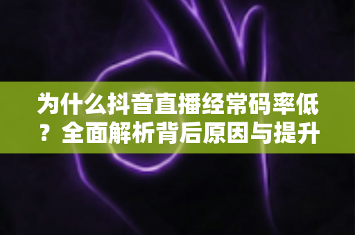 为什么抖音直播经常码率低？全面解析背后原因与提升画质的实用技巧