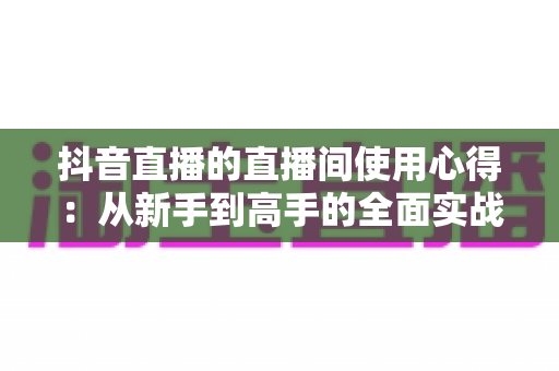 抖音直播的直播间使用心得:从新手到高手的全面实战指南 抖音直播的直播间使用心得:从新手到高手的全面实战指南