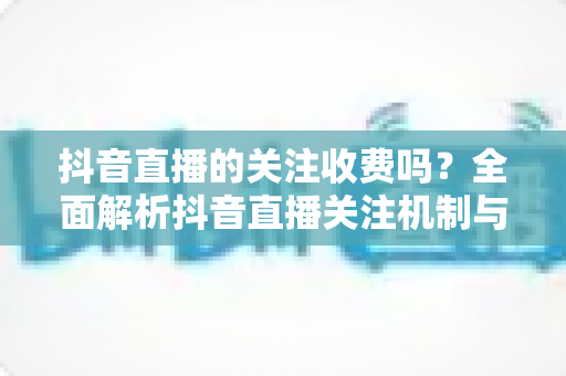 抖音直播的关注收费吗？全面解析抖音直播关注机制与潜在费用，助你放心看播不花冤枉钱