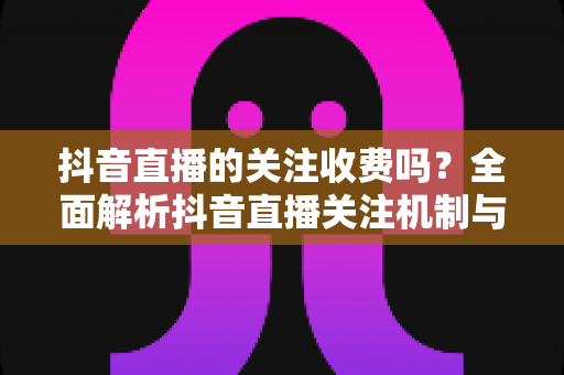 抖音直播的关注收费吗？全面解析抖音直播关注机制与潜在费用，助你放心看播不花冤枉钱