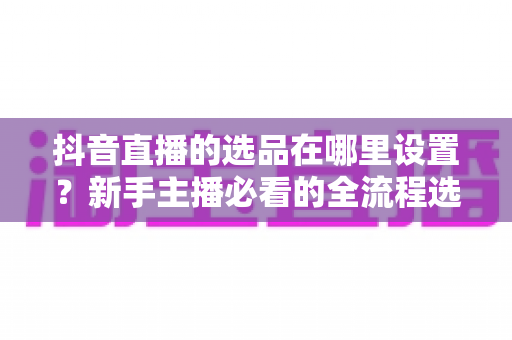 抖音直播的选品在哪里设置?新手主播必看的全流程选品设置指南与实战技巧 抖音直播的选品在哪里设置?新手主播必看的全流程选品设置指南与实战技巧