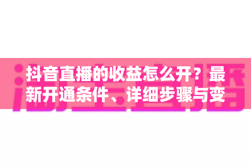 抖音直播的收益怎么开?最新开通条件、详细步骤与变现攻略全解析 抖音直播的收益怎么开?最新开通条件、详细步骤与变现攻略全解析