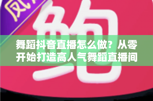 舞蹈抖音直播怎么做?从零开始打造高人气舞蹈直播间的完整指南 舞蹈抖音直播怎么做?从零开始打造高人气舞蹈直播间的完整指南