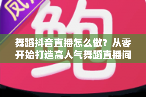 舞蹈抖音直播怎么做?从零开始打造高人气舞蹈直播间的完整指南 舞蹈抖音直播怎么做?从零开始打造高人气舞蹈直播间的完整指南