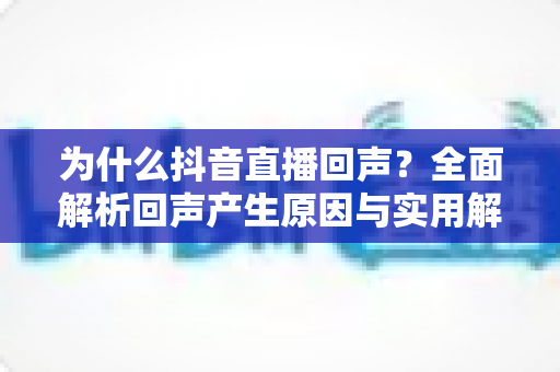 为什么抖音直播回声?全面解析回声产生原因与实用解决方案 为什么抖音直播回声?全面解析回声产生原因与实用解决方案