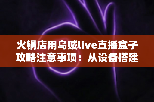 火锅店用乌贼live直播盒子攻略注意事项:从设备搭建到合规运营的全流程实战指南 火锅店用乌贼live直播盒子攻略注意事项:从设备搭建到合规运营的全流程实战指南