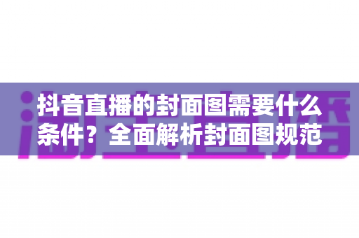 抖音直播的封面图需要什么条件?全面解析封面图规范与高点击率优化技巧 抖音直播的封面图需要什么条件?全面解析封面图规范与高点击率优化技巧