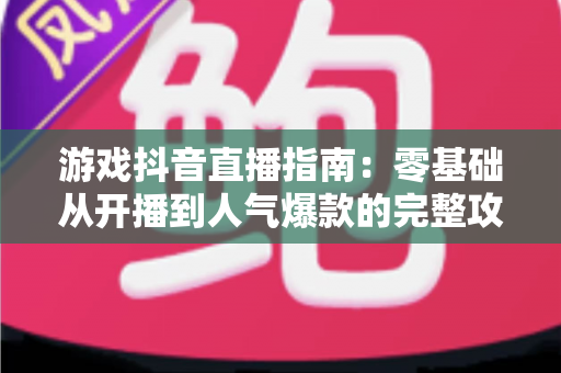 游戏抖音直播指南:零基础从开播到人气爆款的完整攻略 游戏抖音直播指南:零基础从开播到人气爆款的完整攻略