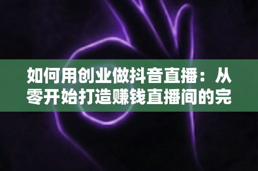 如何用创业做抖音直播：从零开始打造赚钱直播间的完整实战指南