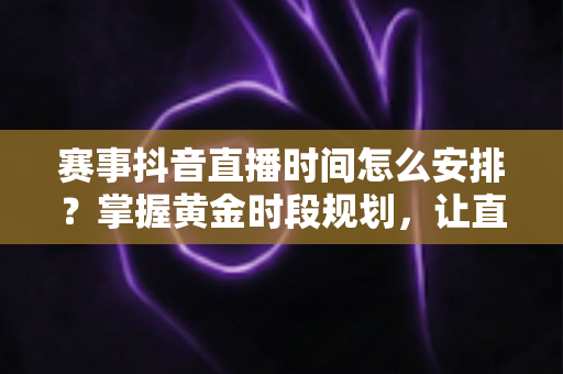 赛事抖音直播时间怎么安排？掌握黄金时段规划，让直播流量翻倍的完整指南