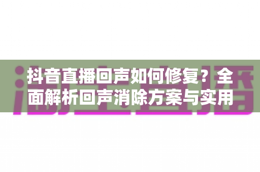 抖音直播回声如何修复？全面解析回声消除方案与实用防回声技巧