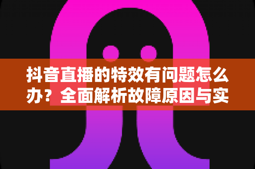 抖音直播的特效有问题怎么办？全面解析故障原因与实用解决方案