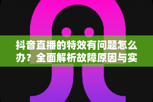 抖音直播的特效有问题怎么办？全面解析故障原因与实用解决方案