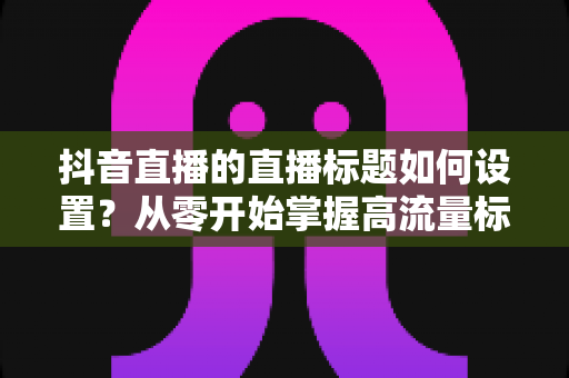 抖音直播的直播标题如何设置?从零开始掌握高流量标题的撰写方法与实战技巧 抖音直播的直播标题如何设置?从零开始掌握高流量标题的撰写方法与实战技巧