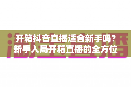 开箱抖音直播适合新手吗？新手入局开箱直播的全方位指南与实战攻略