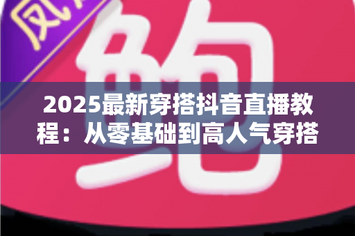 2025最新穿搭抖音直播教程:从零基础到高人气穿搭直播间的完整实战指南 2025最新穿搭抖音直播教程:从零基础到高人气穿搭直播间的完整实战指南