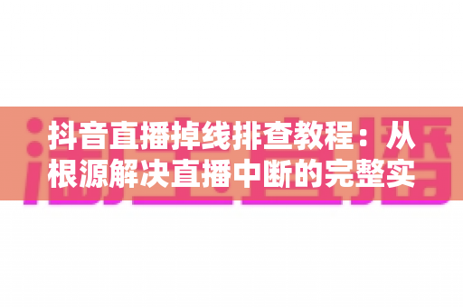 抖音直播掉线排查教程：从根源解决直播中断的完整实用指南