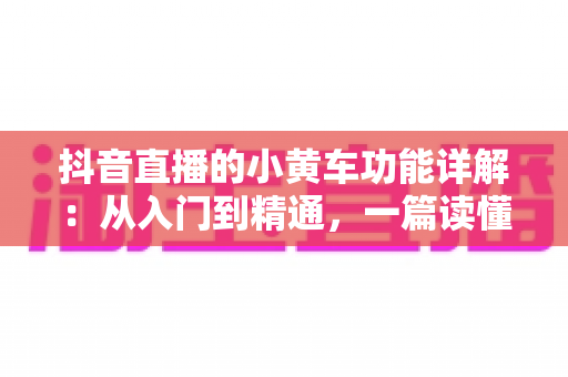抖音直播的小黄车功能详解:从入门到精通,一篇读懂直播带货核心工具 抖音直播的小黄车功能详解:从入门到精通,一篇读懂直播带货核心工具