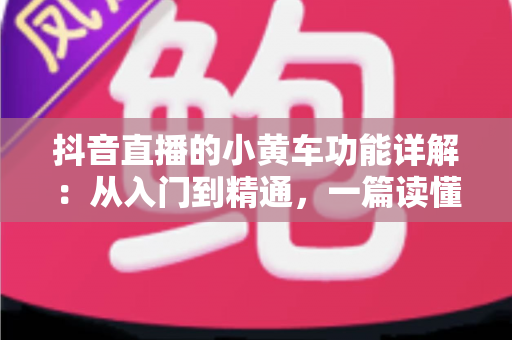 抖音直播的小黄车功能详解:从入门到精通,一篇读懂直播带货核心工具 抖音直播的小黄车功能详解:从入门到精通,一篇读懂直播带货核心工具