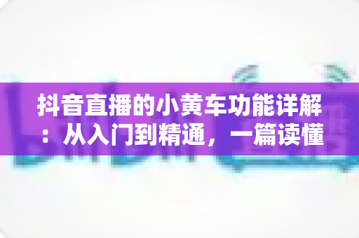 抖音直播的小黄车功能详解：从入门到精通，一篇读懂直播带货核心工具