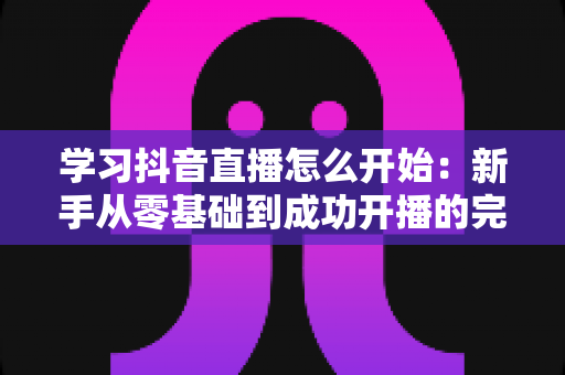 学习抖音直播怎么开始:新手从零基础到成功开播的完整实战指南 学习抖音直播怎么开始:新手从零基础到成功开播的完整实战指南