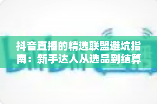 抖音直播的精选联盟避坑指南：新手达人从选品到结算的全方位避坑攻略